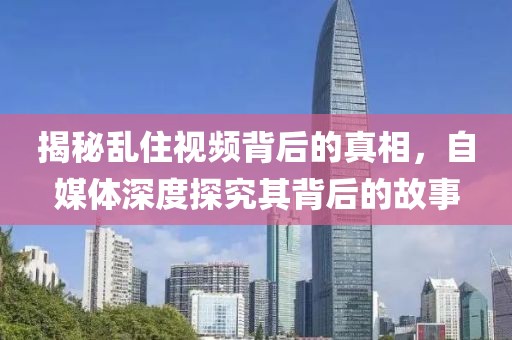 揭秘亂住視頻背后的真相，自媒體深度探究其背后的故事