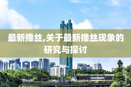 最新擼絲,關于最新擼絲現象的研究與探討
