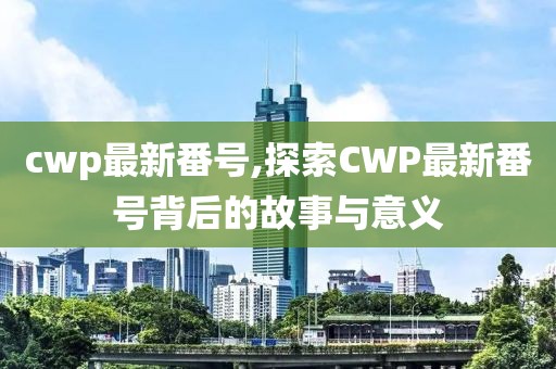 cwp最新番號,探索CWP最新番號背后的故事與意義
