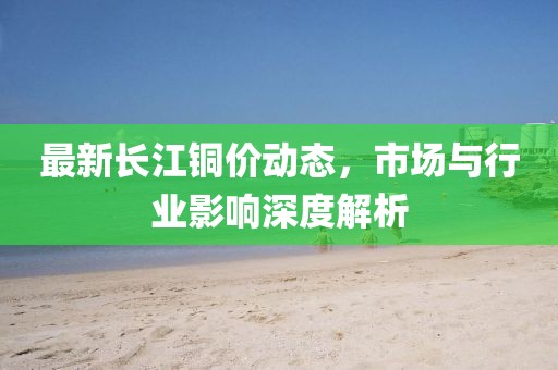 最新長江銅價動態，市場與行業影響深度解析