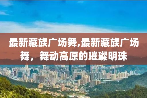 最新藏族廣場舞,最新藏族廣場舞，舞動高原的璀璨明珠