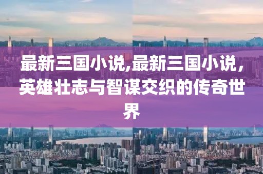 最新三國小說,最新三國小說，英雄壯志與智謀交織的傳奇世界