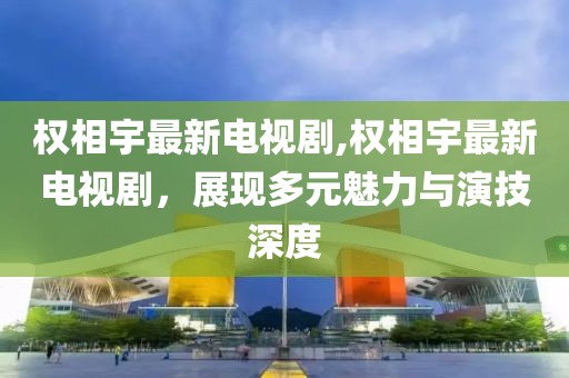 權相宇最新電視劇,權相宇最新電視劇，展現多元魅力與演技深度