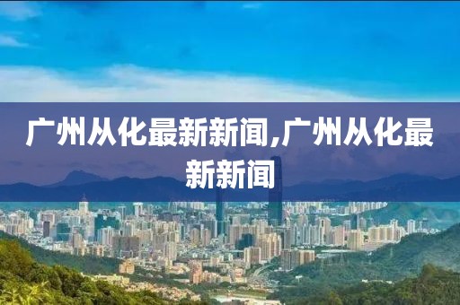 廣州從化最新新聞,廣州從化最新新聞