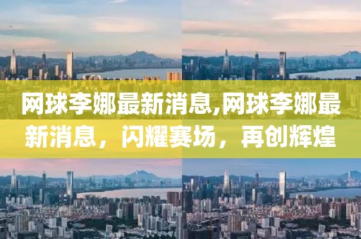 網球李娜最新消息,網球李娜最新消息，閃耀賽場，再創輝煌
