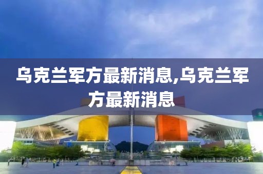 烏克蘭軍方最新消息,烏克蘭軍方最新消息