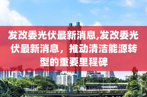 發改委光伏最新消息,發改委光伏最新消息，推動清潔能源轉型的重要里程碑