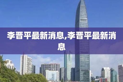 李晉平最新消息,李晉平最新消息