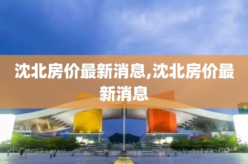 沈北房價最新消息,沈北房價最新消息