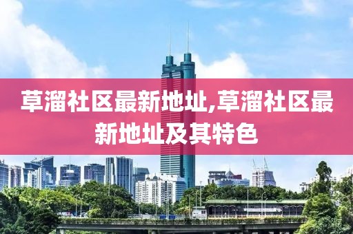 草溜社區最新地址,草溜社區最新地址及其特色