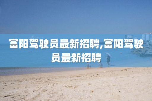 富陽駕駛員最新招聘,富陽駕駛員最新招聘