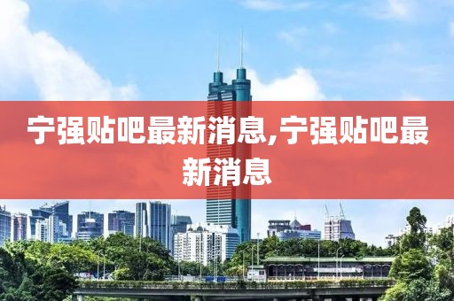 寧強貼吧最新消息,寧強貼吧最新消息