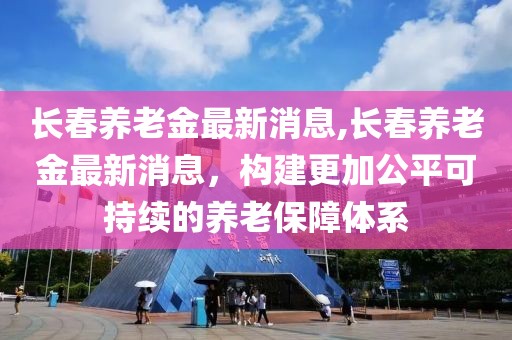 長春養老金最新消息,長春養老金最新消息，構建更加公平可持續的養老保障體系
