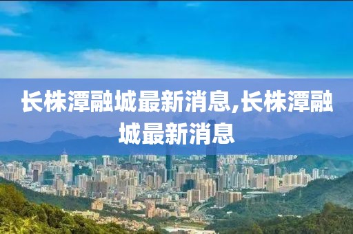 長株潭融城最新消息,長株潭融城最新消息