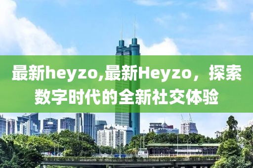 最新heyzo,最新Heyzo，探索數字時代的全新社交體驗