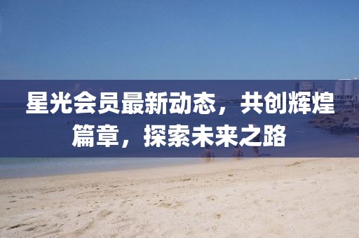 星光會員最新動態，共創輝煌篇章，探索未來之路