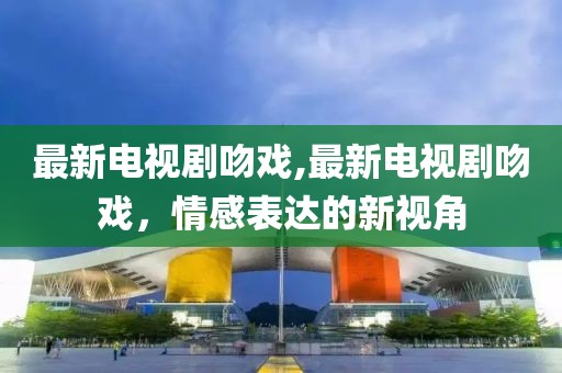 最新電視劇吻戲,最新電視劇吻戲，情感表達的新視角