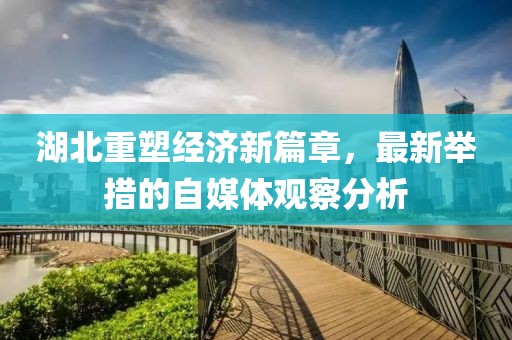 湖北重塑經濟新篇章，最新舉措的自媒體觀察分析