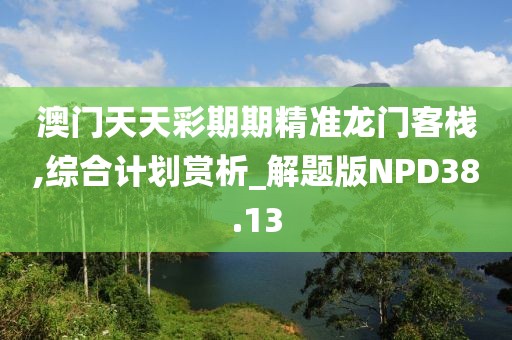 澳門天天彩期期精準龍門客棧,綜合計劃賞析_解題版NPD38.13