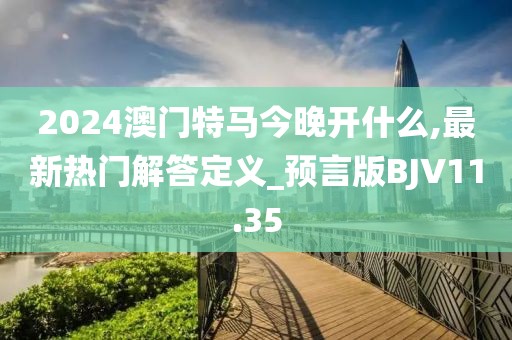 2024澳門特馬今晚開什么,最新熱門解答定義_預言版BJV11.35