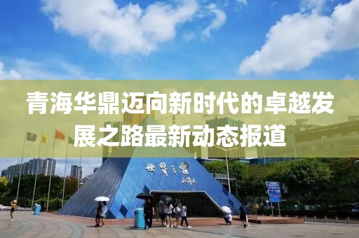 青海華鼎邁向新時代的卓越發展之路最新動態報道