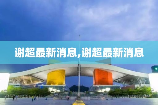 謝超最新消息,謝超最新消息