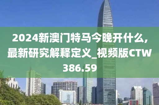 2024新澳門特馬今晚開什么,最新研究解釋定義_視頻版CTW386.59