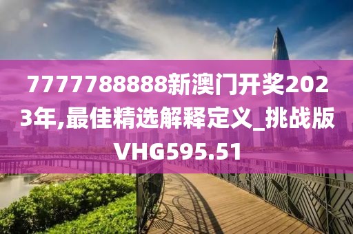 7777788888新澳門開獎2023年,最佳精選解釋定義_挑戰版VHG595.51