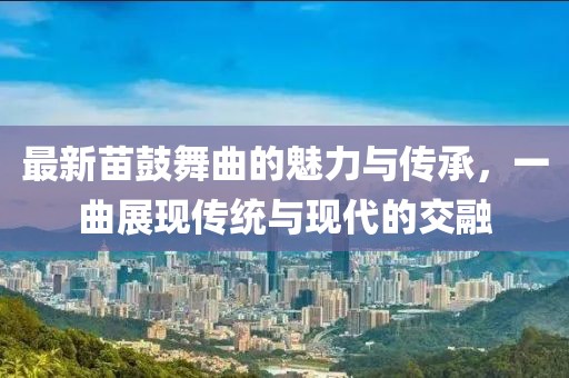 最新苗鼓舞曲的魅力與傳承，一曲展現傳統與現代的交融