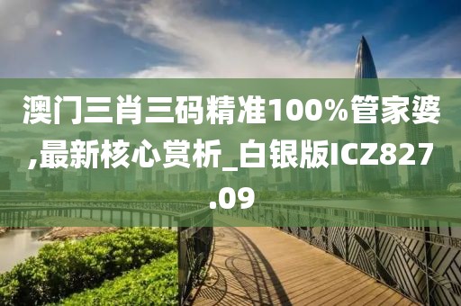 澳門三肖三碼精準100%管家婆,最新核心賞析_白銀版ICZ827.09