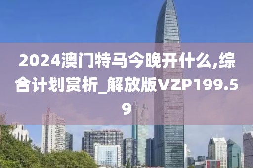 2024澳門特馬今晚開什么,綜合計劃賞析_解放版VZP199.59