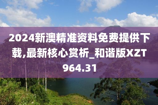 2024新澳精準資料免費提供下載,最新核心賞析_和諧版XZT964.31