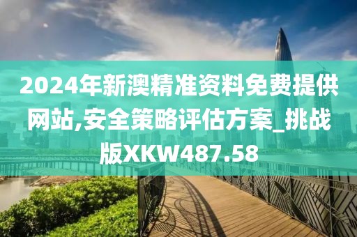 2024年新澳精準資料免費提供網站,安全策略評估方案_挑戰版XKW487.58