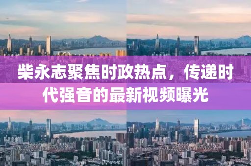 柴永志聚焦時政熱點，傳遞時代強音的最新視頻曝光