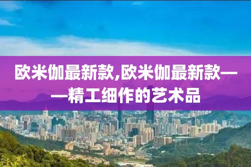 歐米伽最新款,歐米伽最新款——精工細作的藝術品