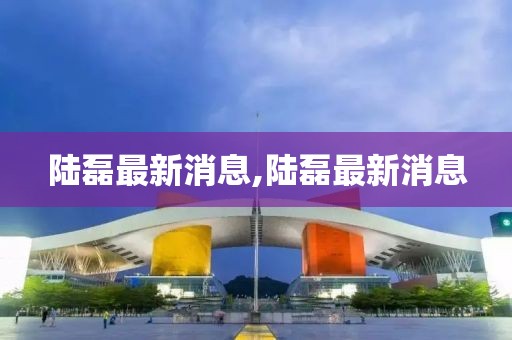陸磊最新消息,陸磊最新消息