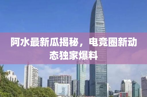 阿水最新瓜揭秘，電競圈新動態獨家爆料