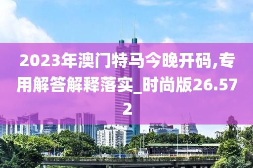 2023年澳門特馬今晚開碼,專用解答解釋落實_時尚版26.572