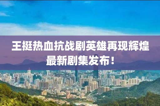王挺熱血抗戰劇英雄再現輝煌最新劇集發布！