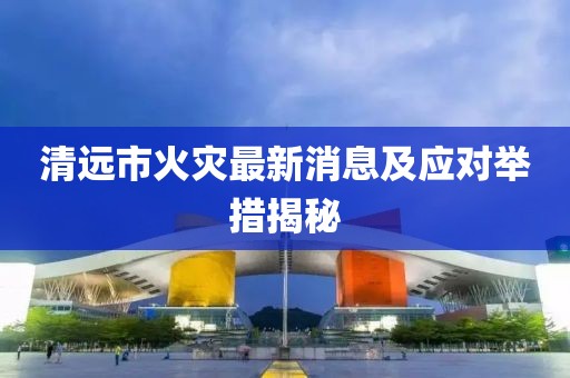 清遠市火災最新消息及應對舉措揭秘