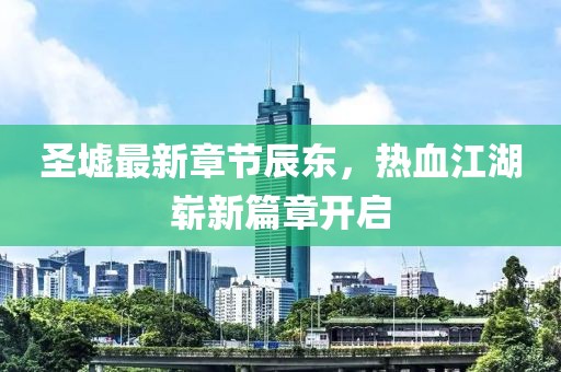 圣墟最新章節辰東，熱血江湖嶄新篇章開啟