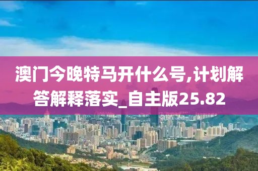 澳門今晚特馬開什么號,計劃解答解釋落實_自主版25.82