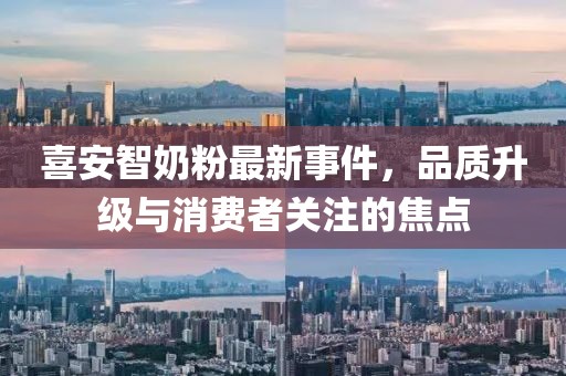 喜安智奶粉最新事件，品質升級與消費者關注的焦點