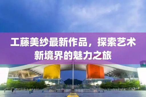工藤美紗最新作品，探索藝術新境界的魅力之旅