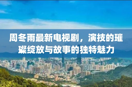 周冬雨最新電視劇，演技的璀璨綻放與故事的獨特魅力