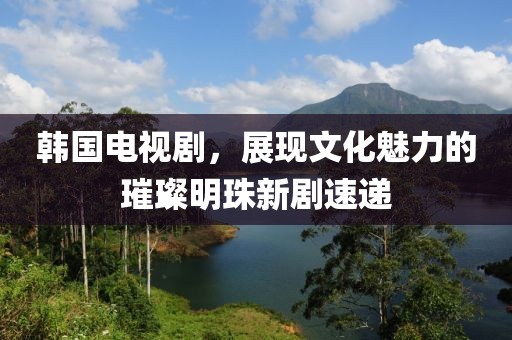 韓國電視劇，展現文化魅力的璀璨明珠新劇速遞