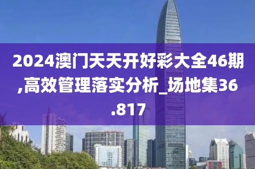 2024澳門天天開好彩大全46期,高效管理落實分析_場地集36.817
