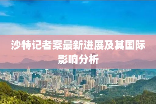 沙特記者案最新進展及其國際影響分析