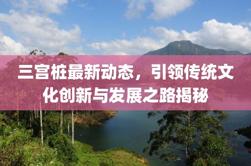 三宮樁最新動態，引領傳統文化創新與發展之路揭秘