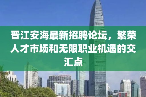 晉江安海最新招聘論壇，繁榮人才市場和無限職業機遇的交匯點
